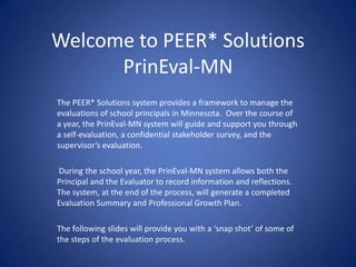 Welcome to PEER* Solutions
PrinEval-MN
The PEER* Solutions system provides a framework to manage the
evaluations of school principals in Minnesota. Over the course of
a year, the PrinEval-MN system will guide and support you through
a self-evaluation, a confidential stakeholder survey, and the
supervisor’s evaluation.
During the school year, the PrinEval-MN system allows both the
Principal and the Evaluator to record information and reflections.
The system, at the end of the process, will generate a completed
Evaluation Summary and Professional Growth Plan.
The following slides will provide you with a ‘snap shot’ of some of
the steps of the evaluation process.
 