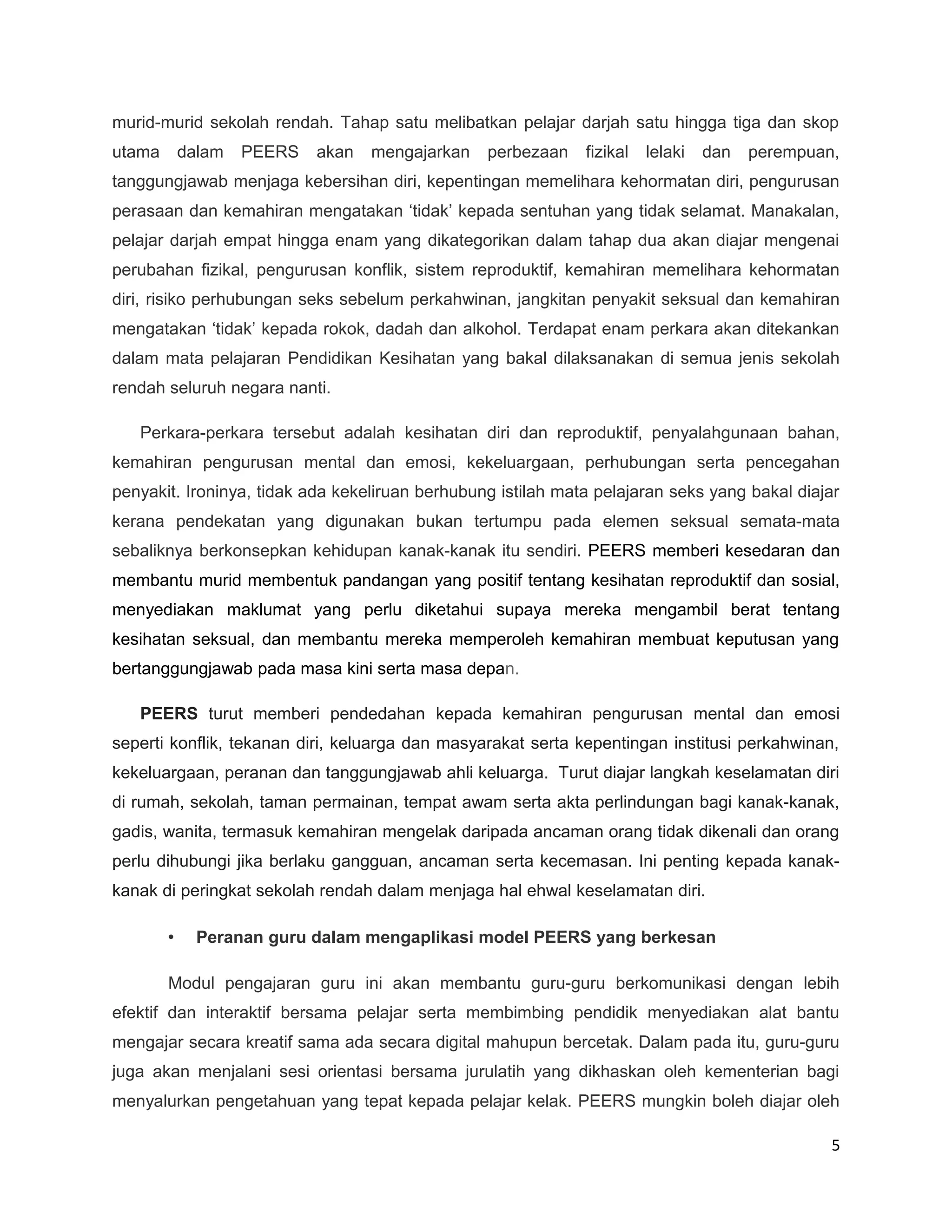 murid-murid sekolah rendah. Tahap satu melibatkan pelajar darjah satu hingga tiga dan skop
utama       dalam   PEERS   akan   mengajarkan   perbezaan    fizikal   lelaki   dan   perempuan,
tanggungjawab menjaga kebersihan diri, kepentingan memelihara kehormatan diri, pengurusan
perasaan dan kemahiran mengatakan ‘tidak’ kepada sentuhan yang tidak selamat. Manakalan,
pelajar darjah empat hingga enam yang dikategorikan dalam tahap dua akan diajar mengenai
perubahan fizikal, pengurusan konflik, sistem reproduktif, kemahiran memelihara kehormatan
diri, risiko perhubungan seks sebelum perkahwinan, jangkitan penyakit seksual dan kemahiran
mengatakan ‘tidak’ kepada rokok, dadah dan alkohol. Terdapat enam perkara akan ditekankan
dalam mata pelajaran Pendidikan Kesihatan yang bakal dilaksanakan di semua jenis sekolah
rendah seluruh negara nanti.

   Perkara-perkara tersebut adalah kesihatan diri dan reproduktif, penyalahgunaan bahan,
kemahiran pengurusan mental dan emosi, kekeluargaan, perhubungan serta pencegahan
penyakit. Ironinya, tidak ada kekeliruan berhubung istilah mata pelajaran seks yang bakal diajar
kerana pendekatan yang digunakan bukan tertumpu pada elemen seksual semata-mata
sebaliknya berkonsepkan kehidupan kanak-kanak itu sendiri. PEERS memberi kesedaran dan
membantu murid membentuk pandangan yang positif tentang kesihatan reproduktif dan sosial,
menyediakan maklumat yang perlu diketahui supaya mereka mengambil berat tentang
kesihatan seksual, dan membantu mereka memperoleh kemahiran membuat keputusan yang
bertanggungjawab pada masa kini serta masa depan.

   PEERS turut memberi pendedahan kepada kemahiran pengurusan mental dan emosi
seperti konflik, tekanan diri, keluarga dan masyarakat serta kepentingan institusi perkahwinan,
kekeluargaan, peranan dan tanggungjawab ahli keluarga. Turut diajar langkah keselamatan diri
di rumah, sekolah, taman permainan, tempat awam serta akta perlindungan bagi kanak-kanak,
gadis, wanita, termasuk kemahiran mengelak daripada ancaman orang tidak dikenali dan orang
perlu dihubungi jika berlaku gangguan, ancaman serta kecemasan. Ini penting kepada kanak-
kanak di peringkat sekolah rendah dalam menjaga hal ehwal keselamatan diri.

        •     Peranan guru dalam mengaplikasi model PEERS yang berkesan

        Modul pengajaran guru ini akan membantu guru-guru berkomunikasi dengan lebih
efektif dan interaktif bersama pelajar serta membimbing pendidik menyediakan alat bantu
mengajar secara kreatif sama ada secara digital mahupun bercetak. Dalam pada itu, guru-guru
juga akan menjalani sesi orientasi bersama jurulatih yang dikhaskan oleh kementerian bagi
menyalurkan pengetahuan yang tepat kepada pelajar kelak. PEERS mungkin boleh diajar oleh

                                                                                                5
 