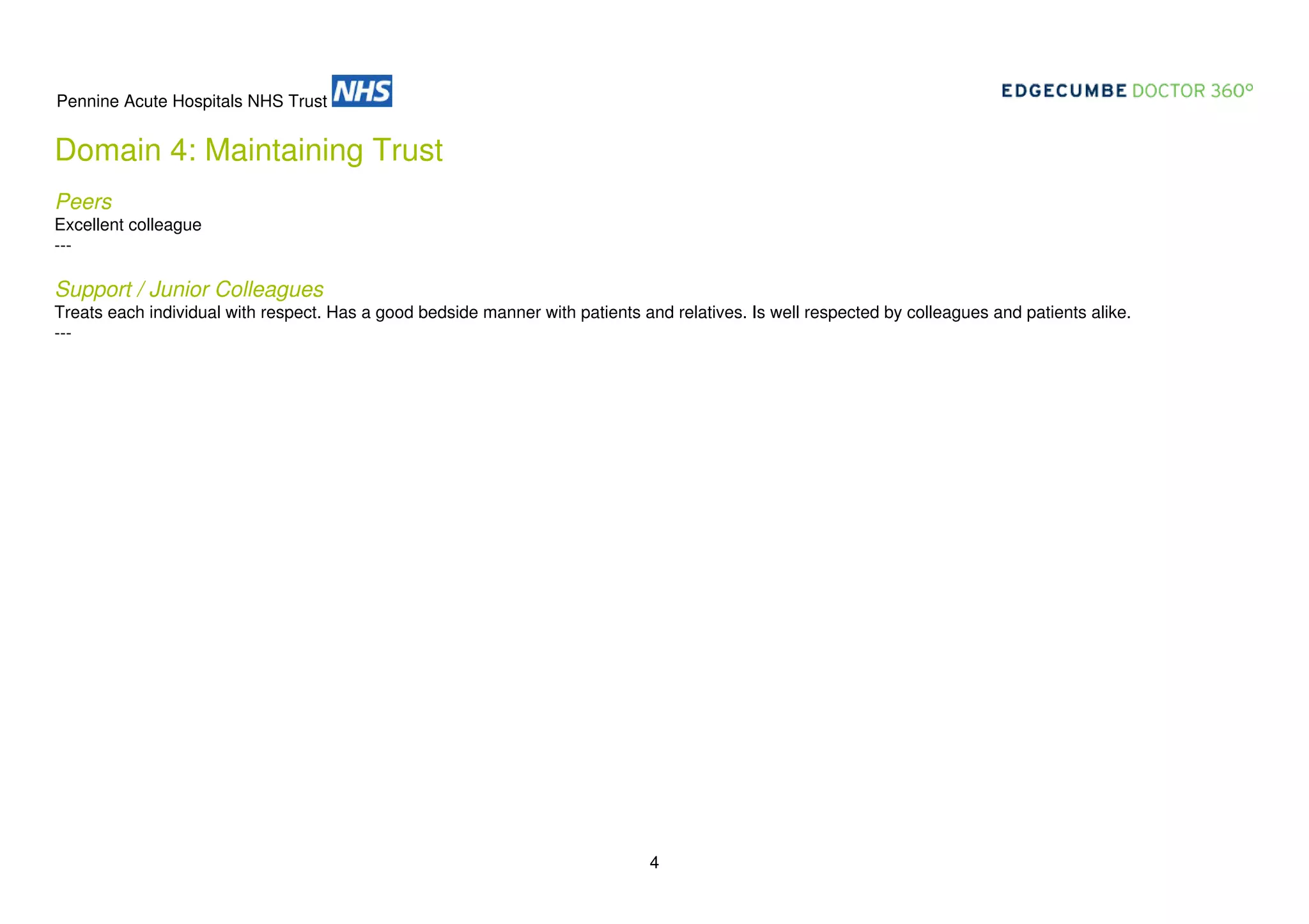 Pennine Acute Hospitals NHS Trust

Domain 4: Maintaining Trust
Peers
Excellent colleague
---

Support / Junior Colleagues
Treats each individual with respect. Has a good bedside manner with patients and relatives. Is well respected by colleagues and patients alike.
---

4

 