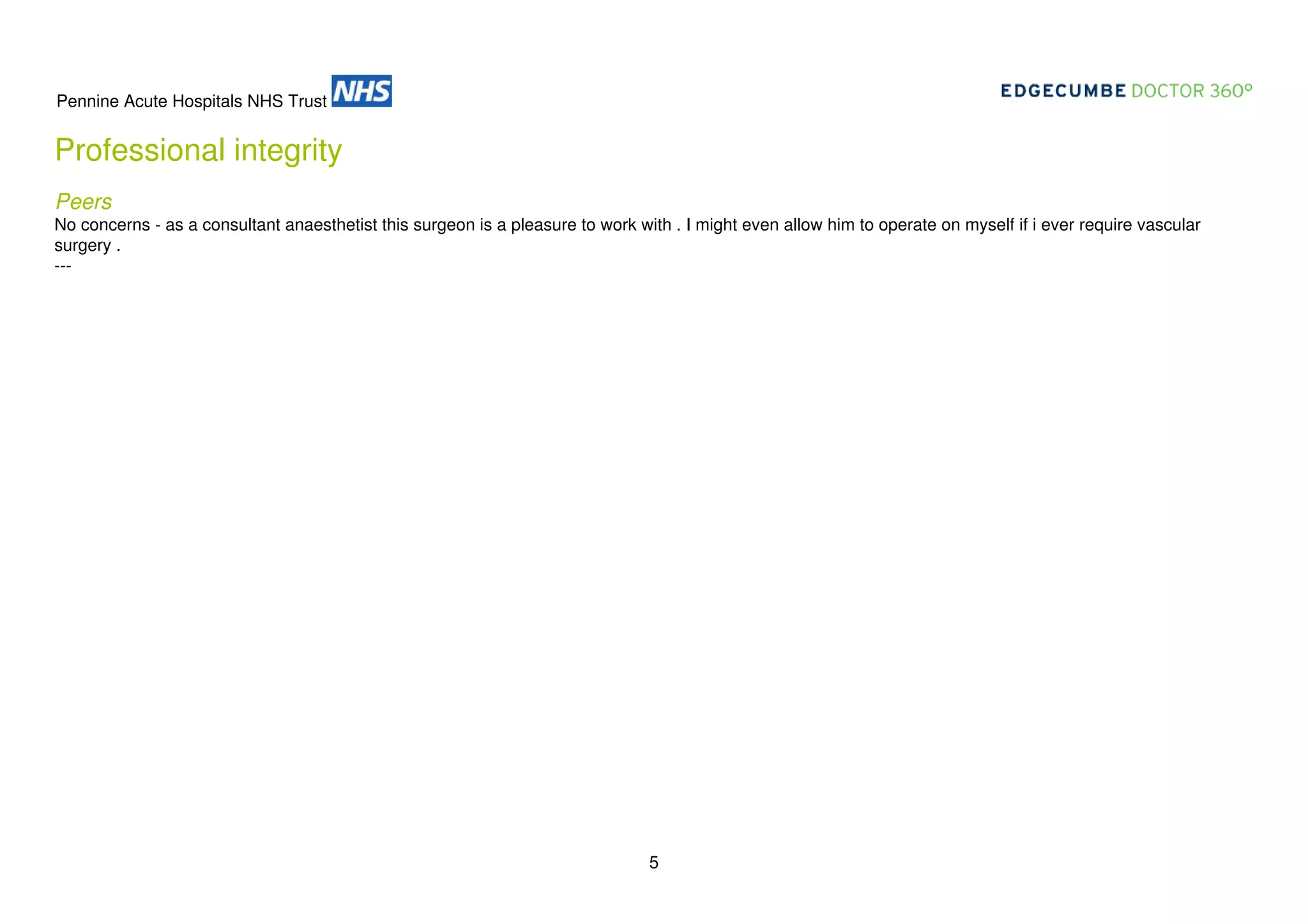 Pennine Acute Hospitals NHS Trust

Professional integrity
Peers
No concerns - as a consultant anaesthetist this surgeon is a pleasure to work with . I might even allow him to operate on myself if i ever require vascular
surgery .
---

5

 