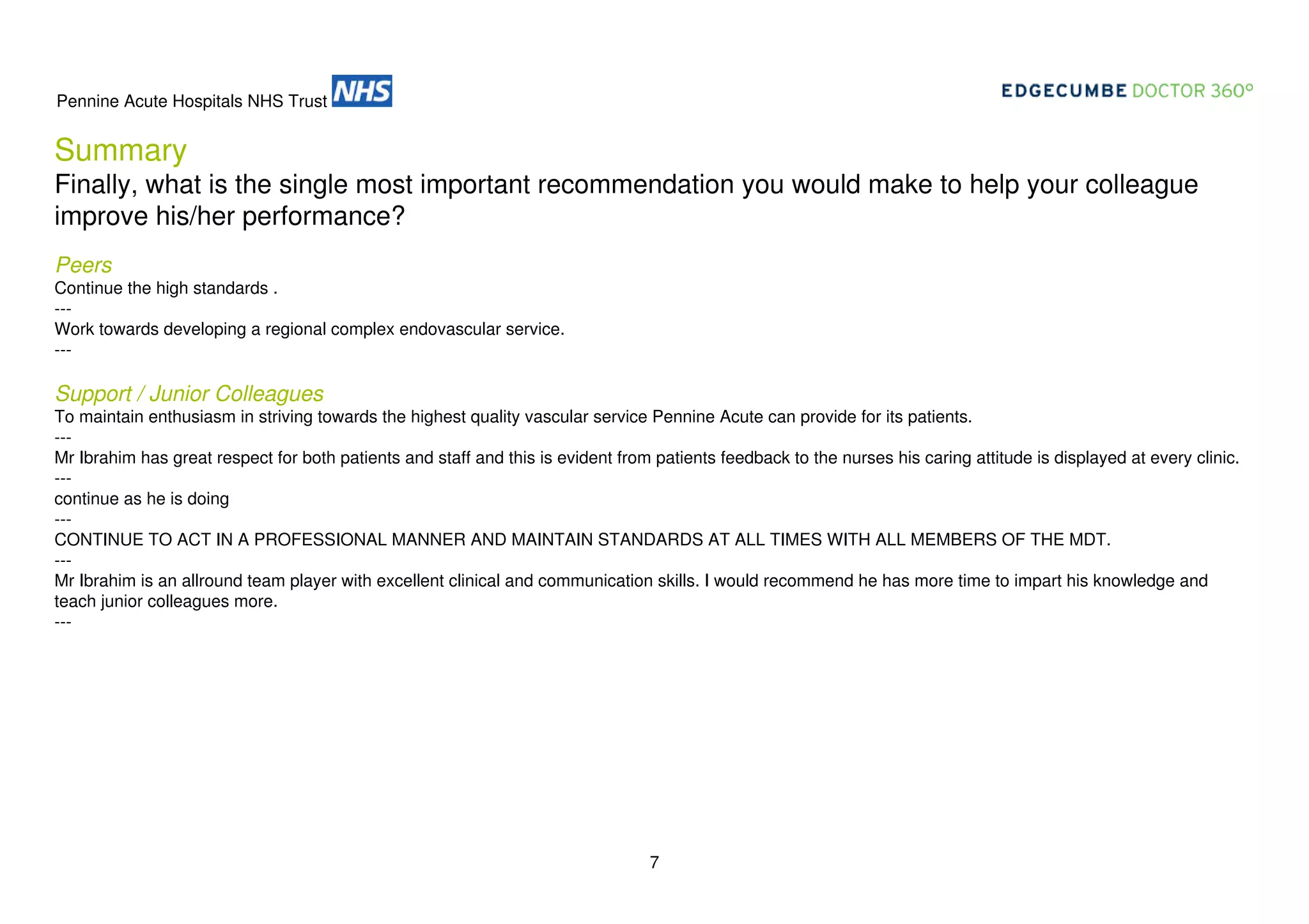 Pennine Acute Hospitals NHS Trust

Summary
Finally, what is the single most important recommendation you would make to help your colleague
improve his/her performance?
Peers
Continue the high standards .
--Work towards developing a regional complex endovascular service.
---

Support / Junior Colleagues
To maintain enthusiasm in striving towards the highest quality vascular service Pennine Acute can provide for its patients.
--Mr Ibrahim has great respect for both patients and staff and this is evident from patients feedback to the nurses his caring attitude is displayed at every clinic.
--continue as he is doing
--CONTINUE TO ACT IN A PROFESSIONAL MANNER AND MAINTAIN STANDARDS AT ALL TIMES WITH ALL MEMBERS OF THE MDT.
--Mr Ibrahim is an allround team player with excellent clinical and communication skills. I would recommend he has more time to impart his knowledge and
teach junior colleagues more.
---

7

 