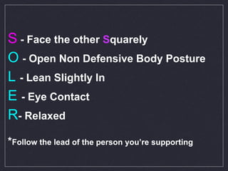 S  - Face the other  S quarely O   - Open Non Defensive Body Posture L   - Lean Slightly In  E   - Eye Contact R - Relaxed * Follow the lead of the person you’re supporting 