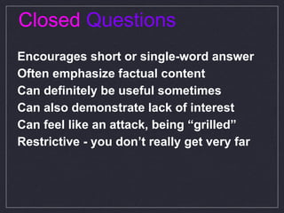 Closed  Questions Encourages short or single-word answer  Often emphasize factual content Can definitely be useful sometimes  Can also demonstrate lack of interest Can feel like an attack, being “grilled” Restrictive - you don’t really get very far 