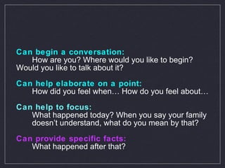 Can begin a conversation:  How are you? Where would you like to begin?  Would you like to talk about it?  Can help elaborate on a point:  How did you feel when… How do you feel about…   Can help to focus:  What happened today? When you say your family  doesn’t understand, what do you mean by that? Can provide specific facts: What happened after that?   
