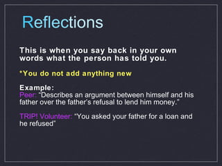 R eflec tions This is when you say back in your own words what the person has told you. *You do not add anything new Example: Peer:  “Describes an argument between himself and his father over the father’s refusal to lend him money.” TRIP! Volunteer:  “You asked your father for a loan and he refused” 