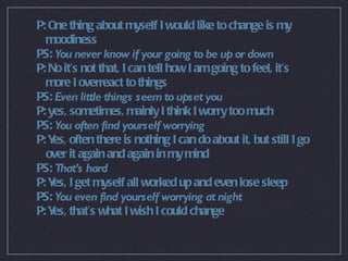 P: One thing about myself I would like to change is my moodiness PS:  You never know if your going to be up or down P: No it’s not that, I can tell how I am going to feel, it’s more I overreact to things PS:  Even little things seem to upset you P: yes, sometimes, mainly I think I worry too much PS:  You often find yourself worrying P: Yes, often there is nothing I can do about it, but still I go over it again and again in my mind PS:  That’s hard P: Yes, I get myself all worked up and even lose sleep PS:  You even find yourself worrying at night P: Yes, that’s what I wish I could change 