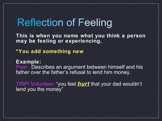 Refle ctio n of F eeling This is when you name what you think a person may be feeling or experiencing.  *You add something new  Example: Peer:   Describes an argument between himself and his father over the father’s refusal to lend him money. TRIP! Volunteer:  “you feel  hurt   that your dad wouldn’t lend you the money” 