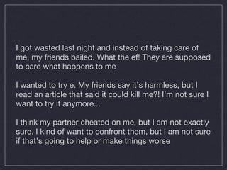 I got wasted last night and instead of taking care of me, my friends bailed. What the ef! They are supposed to care what happens to me I  wanted to try e. My friends say it’s harmless, but I read an article that said it could kill me?! I’m not sure I want to try it anymore... I think my partner cheated on me, but I am not exactly sure. I kind of want to confront them, but I am not sure if that’s going to help or make things worse 
