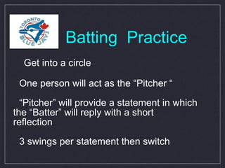 Batting  Practice Get into a circle One person will act as the “Pitcher “ “ Pitcher” will provide a statement in which  the “Batter” will reply with a short  reflection 3 swings per statement then switch 
