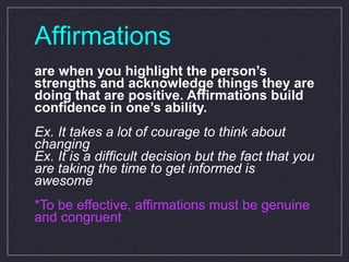Affirmations are when you highlight the person’s strengths and acknowledge things they are doing that are positive. Affirmations build confidence in one’s ability.  Ex. It takes a lot of courage to think about changing Ex. It is a difficult decision but the fact that you are taking the time to get informed is awesome *To be effective, affirmations must be genuine and congruent 