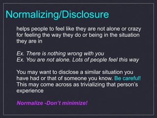 Normalizing/Disclosure helps people to feel like they are not alone or crazy for feeling the way they do or being in the situation they are in Ex. There is nothing wrong with you Ex. You are not alone. Lots of people feel this way You may want to disclose a similar situation you have had or that of someone you know.  Be careful!  This may come across as trivializing that person’s experience Normalize -Don’t minimize! 