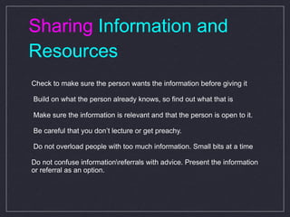 Sharing  Information and Resources Check to make sure the person wants the information before giving it  Build on what the person already knows, so find out what that is  Make sure the information is relevant and that the person is open to it. Be careful that you don’t lecture or get preachy.  Do not overload people with too much information. Small bits at a time Do not confuse information\referrals with advice. Present the information or referral as an option. 