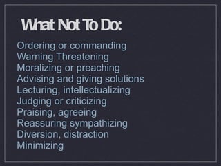 What Not To Do: Ordering or commanding Warning Threatening Moralizing or preaching Advising and giving solutions Lecturing, intellectualizing Judging or criticizing  Praising, agreeing Reassuring sympathizing Diversion, distraction Minimizing 