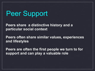 Peer Support Peers share  a distinctive history and a particular social context Peers often share similar values, experiences and lifestyles Peers are often the first people we turn to for support and can play a valuable role 