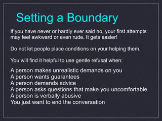 Setting a Boundary If you have never or hardly ever said no, your first attempts may feel awkward or even rude. It gets easier! Do not let people place conditions on your helping them.  You will find it helpful to use gentle refusal when: A person makes unrealistic demands on you A person wants guarantees A person demands advice A person asks questions that make you uncomfortable A person is verbally abusive You just want to end the conversation 