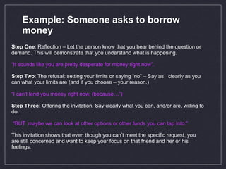 Example: Someone asks to borrow money Step One : Reflection – Let the person know that you hear behind the question or demand. This will demonstrate that you understand what is happening. “ It sounds like you are pretty desperate for money right now”.  Step Two : The refusal: setting your limits or saying “no” – Say as  clearly as you can what your limits are (and if you choose – your reason.) “ I can’t lend you money right now, (because…”)   Step Three:  Offering the invitation. Say clearly what you can, and/or are, willing to do. “ BUT  maybe we can look at other options or other funds you can tap into.”  This invitation shows that even though you can’t meet the specific request, you are still concerned and want to keep your focus on that friend and her or his feelings. 