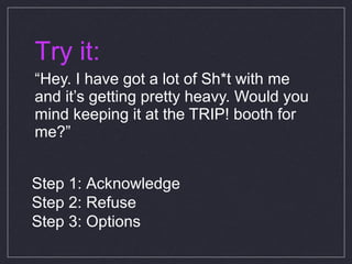 Try it: “ Hey. I have got a lot of Sh*t with me and it’s getting pretty heavy. Would you mind keeping it at the TRIP! booth for me?” Step 1: Acknowledge Step 2: Refuse Step 3: Options 