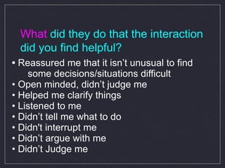 What  did they do that the interaction did you find helpful? •   Reassured me that it isn’t unusual to find  some decisions/situations difficult •  Open minded, didn’t judge me •  Helped me clarify things •  Listened to me  •  Didn’t tell me what to do •  Didn't interrupt me •  Didn’t argue with me •  Didn’t Judge me 