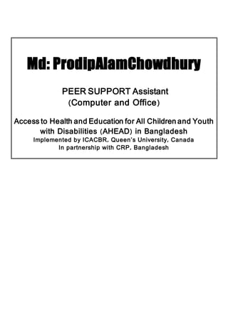 Md: ProdipAlamChowdhury
PEER SUPPORT Assistant
(Computer and Office)
Access to Health and Education for All Children and Youth
with Disabilities (AHEAD) in Bangladesh
Implemented by ICACBR, Queen’s University, Canada
In partnership with CRP, Bangladesh
 