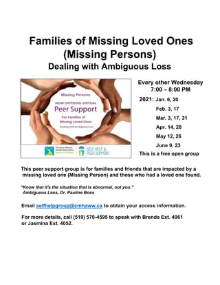 Families of Missing Loved Ones
(Missing Persons)
Dealing with Ambiguous Loss
This peer support group is for families and friends that are impacted by a
missing loved one (Missing Person) and those who had a loved one found.
“Know that it's the situation that is abnormal, not you.”
Ambiguous Loss, Dr. Pauline Boss
Email selfhelpgroup@cmhaww.ca to obtain your access information.
For more details, call (519) 570-4595 to speak with Brenda Ext. 4061
or Jasmina Ext. 4052.
Every other Wednesday
7:00 – 8:00 PM
2021: Jan. 6, 20
Feb. 3, 17
Mar. 3, 17, 31
Apr. 14, 28
May 12, 26
June 9, 23
This is a free open group
 