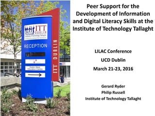 Peer Support for the
Development of Information
and Digital Literacy Skills at the
Institute of Technology Tallaght
Gerard Ryder
Philip Russell
Institute of Technology Tallaght
LILAC Conference
UCD Dublin
March 21-23, 2016
 