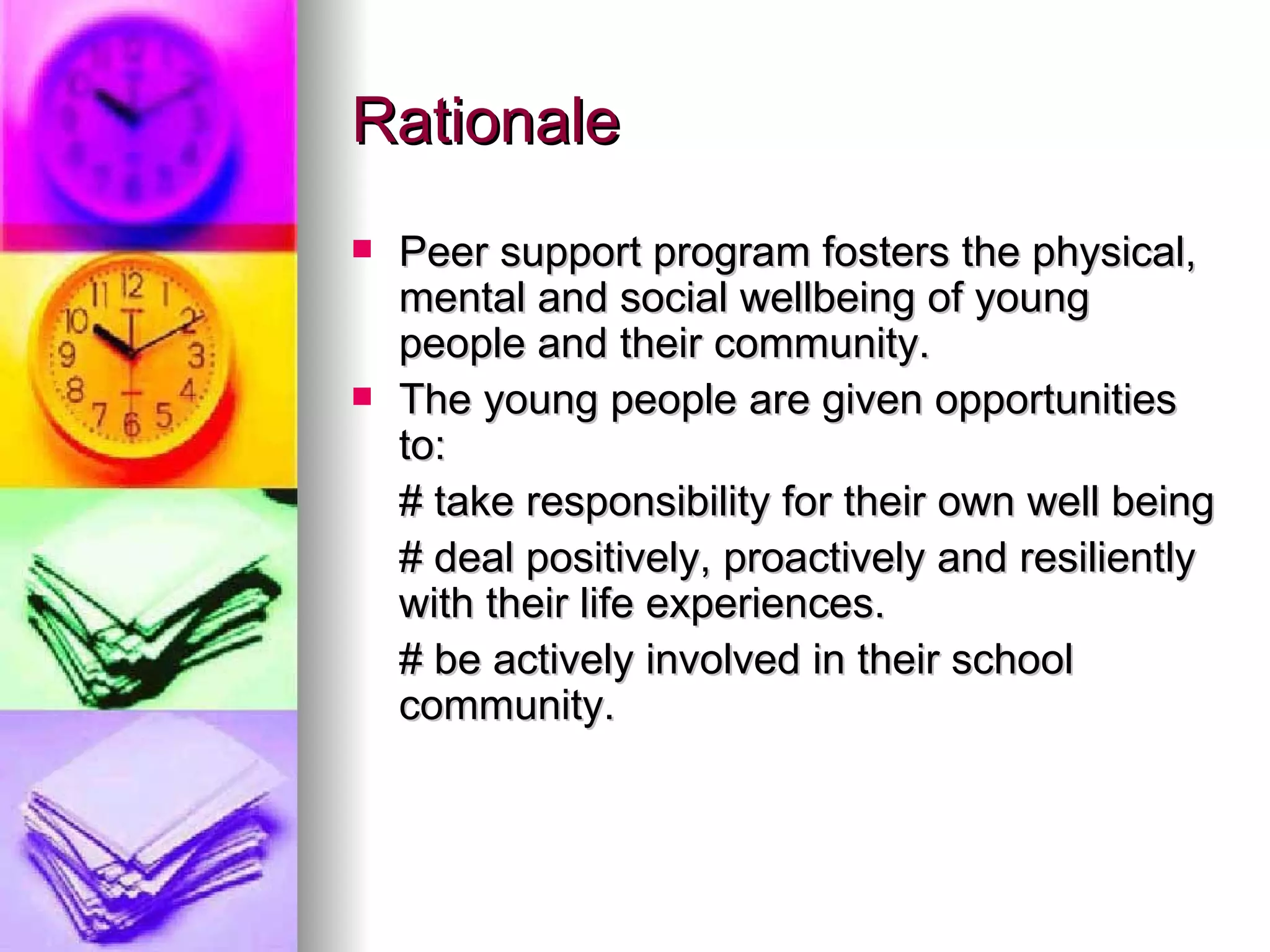 Rationale Peer support program fosters the physical, mental and social wellbeing of young people and their community. The young people are given opportunities to: # take responsibility for their own well being # deal positively, proactively and resiliently with their life experiences. # be actively involved in their school community. 