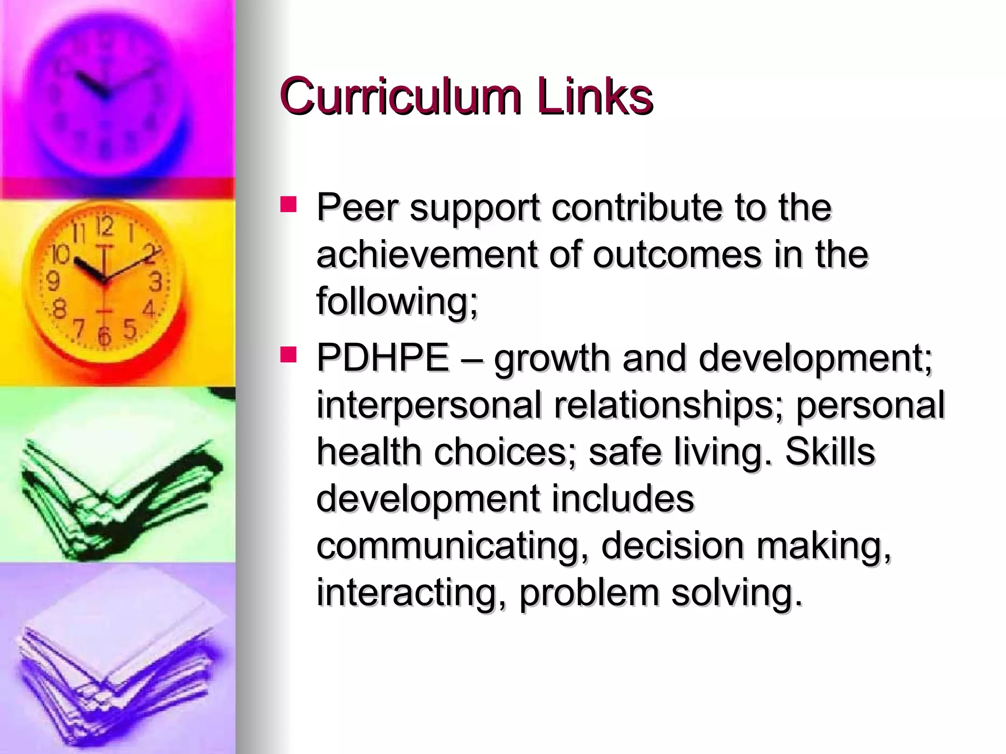 Curriculum Links Peer support contribute to the achievement of outcomes in the following; PDHPE – growth and development; interpersonal relationships; personal health choices; safe living. Skills development includes communicating, decision making, interacting, problem solving.  