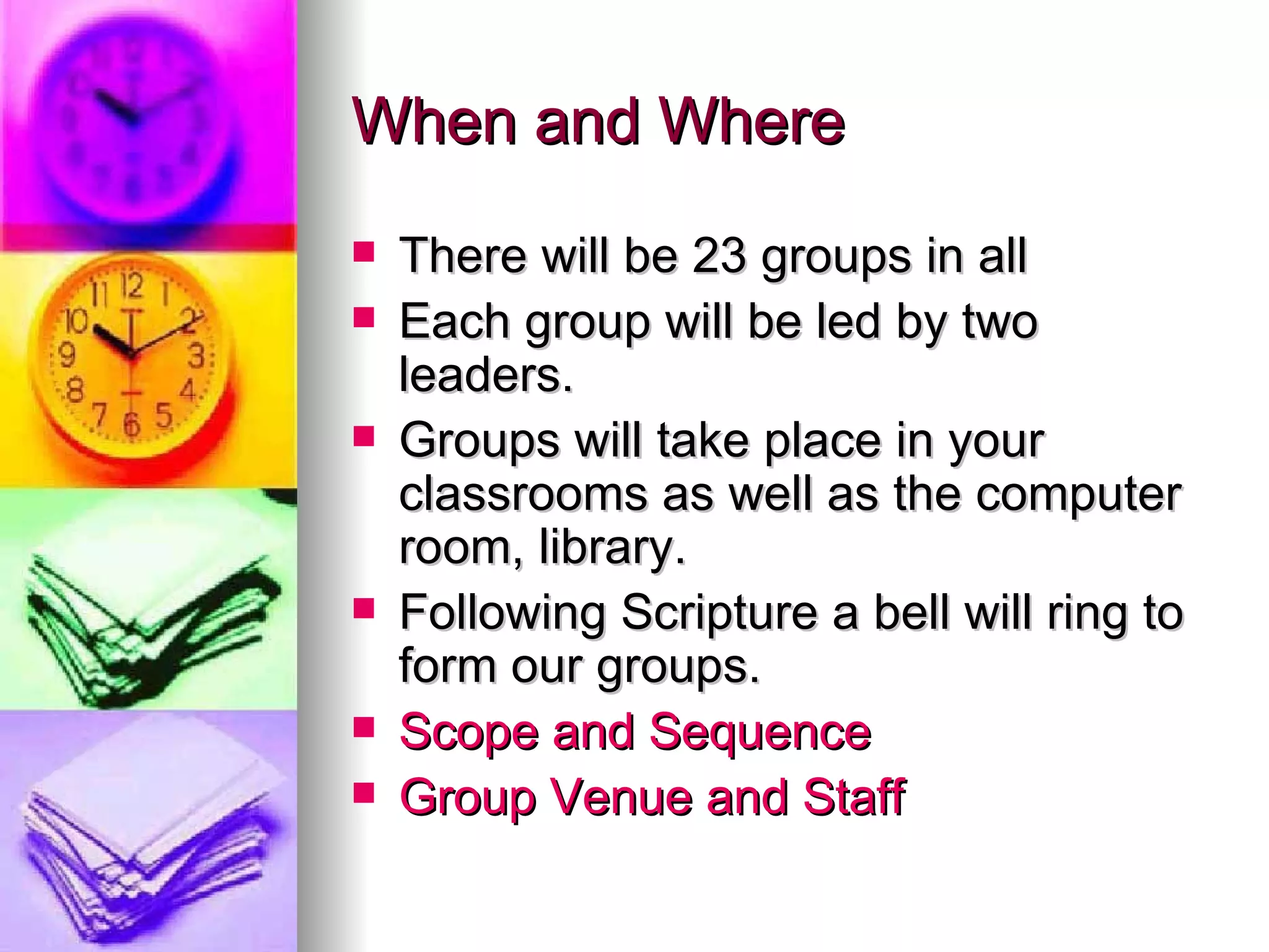 When and Where There will be 23 groups in all Each group will be led by two leaders.  Groups will take place in your classrooms as well as the computer room, library. Following Scripture a bell will ring to form our groups. Scope and Sequence  Group Venue and Staff  