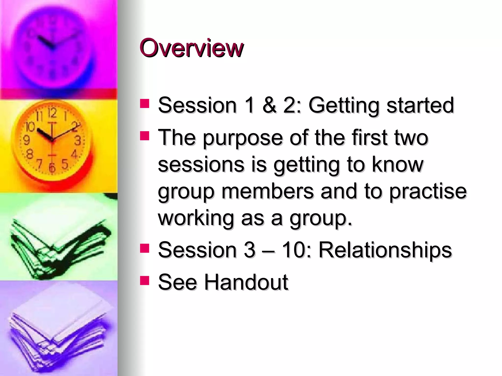Overview  Session 1 & 2: Getting started The purpose of the first two sessions is getting to know group members and to practise working as a group. Session 3 – 10: Relationships See Handout 