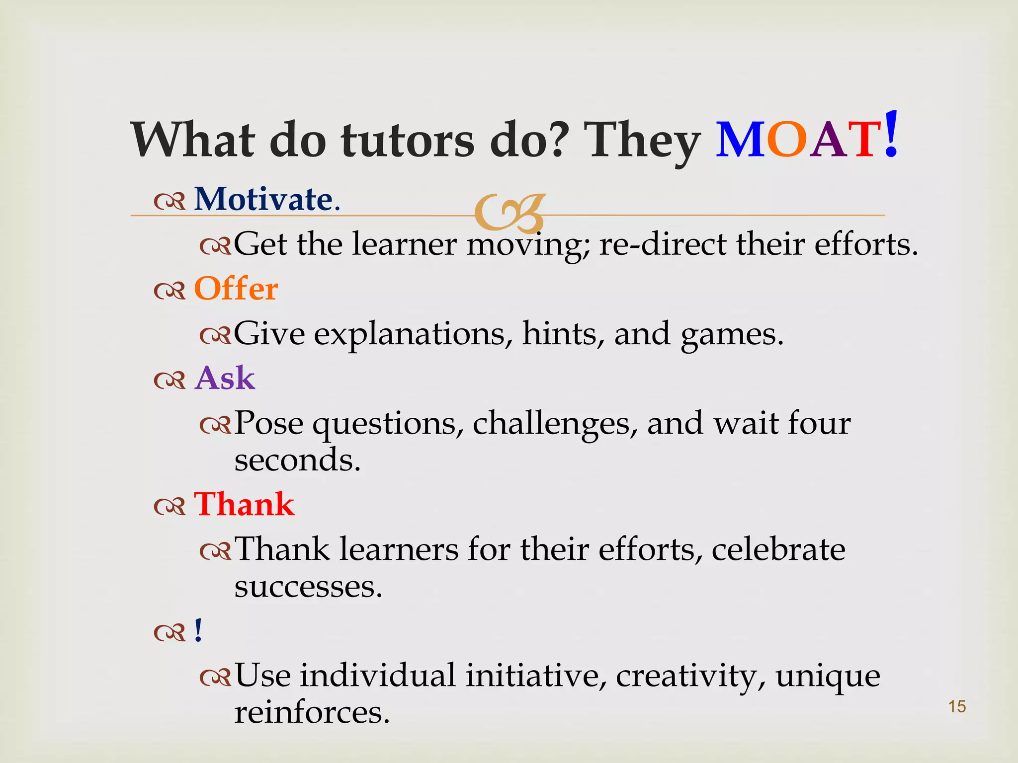 
What do tutors do? They MOAT!
 Motivate.
Get the learner moving; re-direct their efforts.
 Offer
Give explanations, hints, and games.
 Ask
Pose questions, challenges, and wait four
seconds.
 Thank
Thank learners for their efforts, celebrate
successes.
 !
Use individual initiative, creativity, unique
reinforces. 15
 