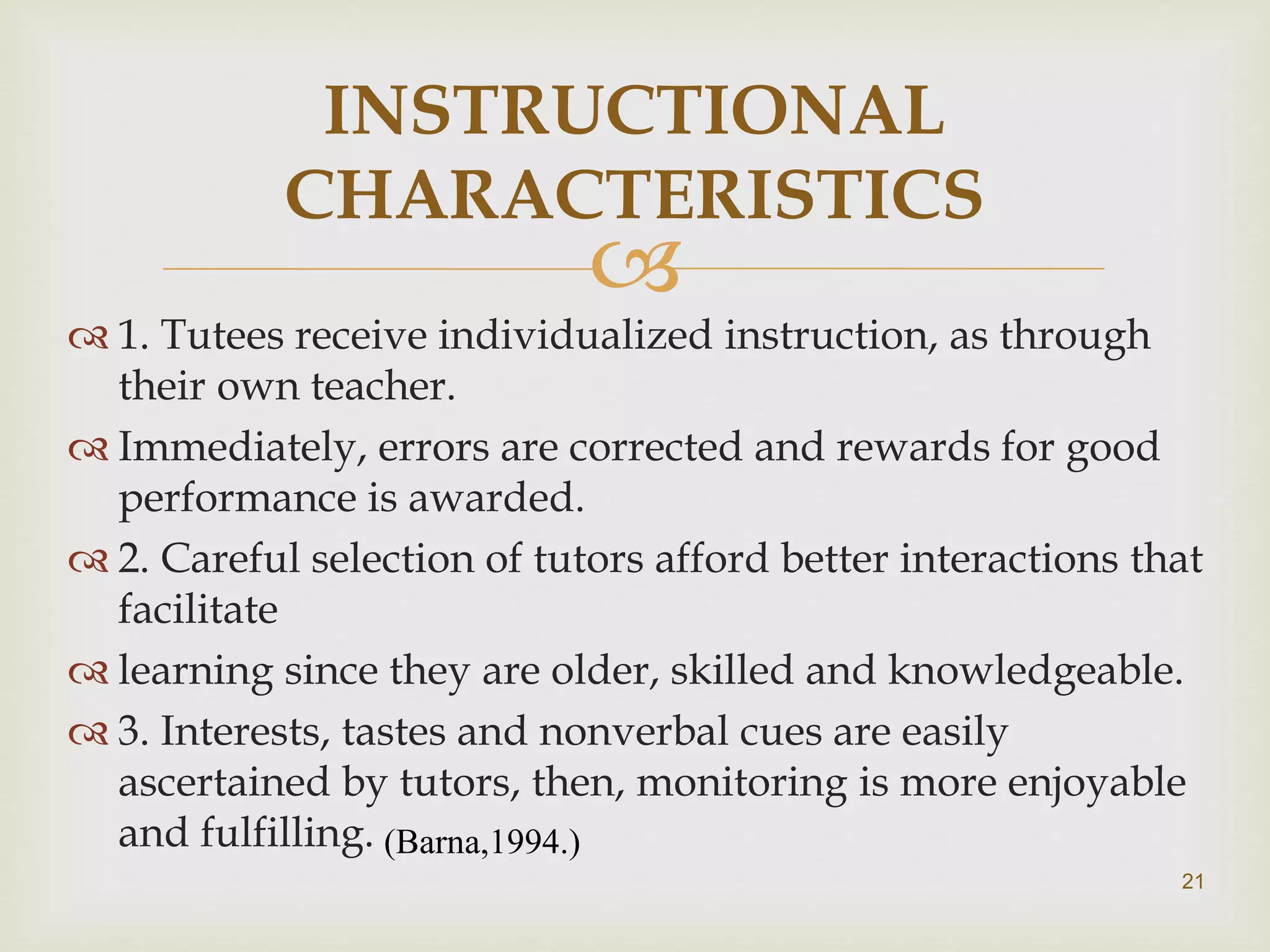 
 1. Tutees receive individualized instruction, as through
their own teacher.
 Immediately, errors are corrected and rewards for good
performance is awarded.
 2. Careful selection of tutors afford better interactions that
facilitate
 learning since they are older, skilled and knowledgeable.
 3. Interests, tastes and nonverbal cues are easily
ascertained by tutors, then, monitoring is more enjoyable
and fulfilling.
INSTRUCTIONAL
CHARACTERISTICS
(Barna,1994.)
21
 
