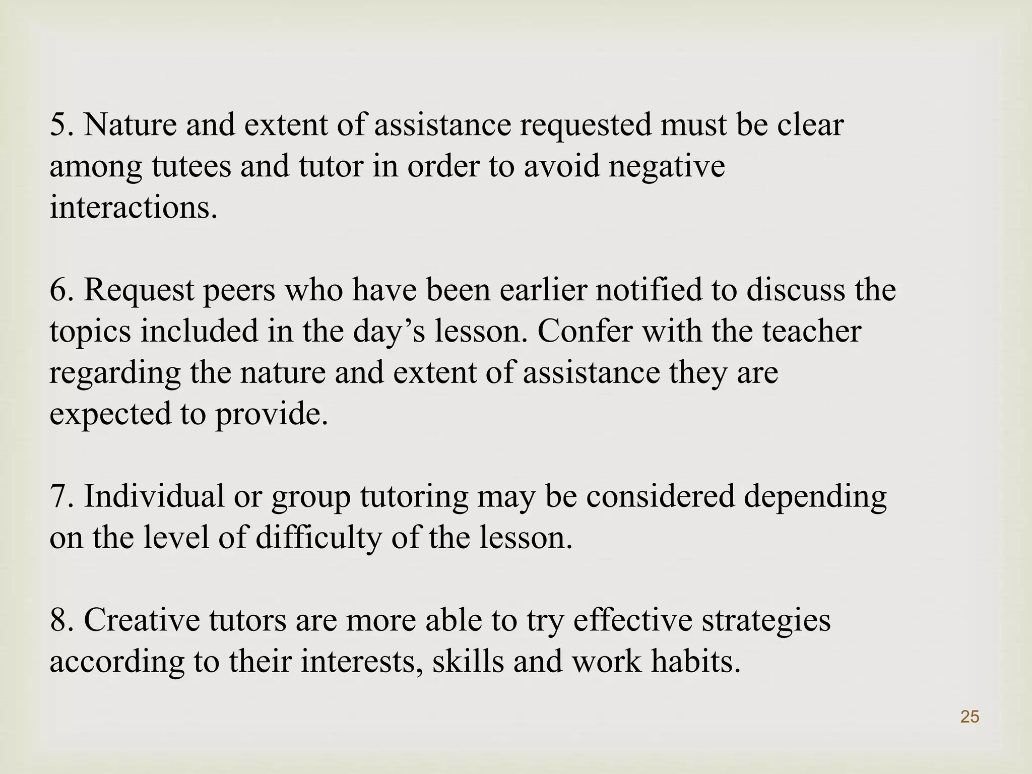 5. Nature and extent of assistance requested must be clear
among tutees and tutor in order to avoid negative
interactions.
6. Request peers who have been earlier notified to discuss the
topics included in the day’s lesson. Confer with the teacher
regarding the nature and extent of assistance they are
expected to provide.
7. Individual or group tutoring may be considered depending
on the level of difficulty of the lesson.
8. Creative tutors are more able to try effective strategies
according to their interests, skills and work habits.
25
 