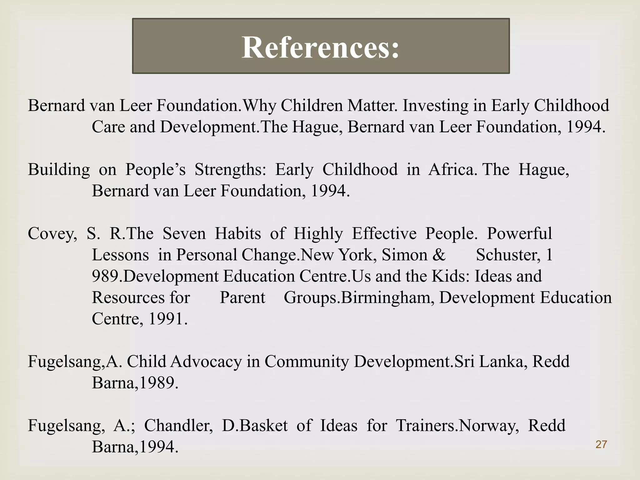 27
Bernard van Leer Foundation.Why Children Matter. Investing in Early Childhood
Care and Development.The Hague, Bernard van Leer Foundation, 1994.
Building on People’s Strengths: Early Childhood in Africa. The Hague,
Bernard van Leer Foundation, 1994.
Covey, S. R.The Seven Habits of Highly Effective People. Powerful
Lessons in Personal Change.New York, Simon & Schuster, 1
989.Development Education Centre.Us and the Kids: Ideas and
Resources for Parent Groups.Birmingham, Development Education
Centre, 1991.
Fugelsang,A. Child Advocacy in Community Development.Sri Lanka, Redd
Barna,1989.
Fugelsang, A.; Chandler, D.Basket of Ideas for Trainers.Norway, Redd
Barna,1994.
References:
 