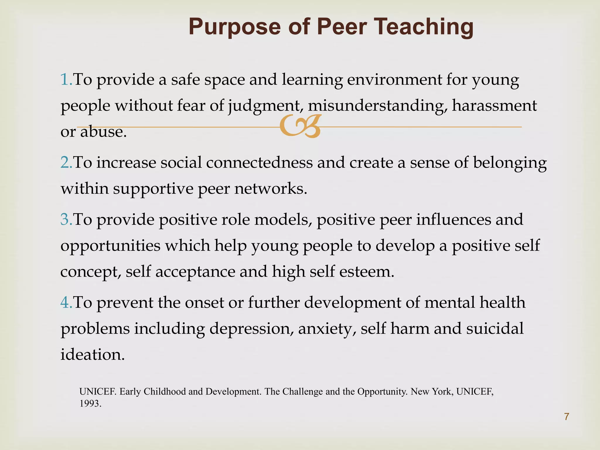 
1.To provide a safe space and learning environment for young
people without fear of judgment, misunderstanding, harassment
or abuse.
2.To increase social connectedness and create a sense of belonging
within supportive peer networks.
3.To provide positive role models, positive peer influences and
opportunities which help young people to develop a positive self
concept, self acceptance and high self esteem.
4.To prevent the onset or further development of mental health
problems including depression, anxiety, self harm and suicidal
ideation.
Purpose of Peer Teaching
UNICEF. Early Childhood and Development. The Challenge and the Opportunity. New York, UNICEF,
1993.
7
 