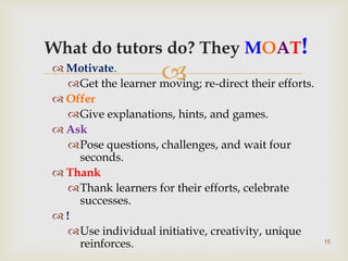 
What do tutors do? They MOAT!
 Motivate.
Get the learner moving; re-direct their efforts.
 Offer
Give explanations, hints, and games.
 Ask
Pose questions, challenges, and wait four
seconds.
 Thank
Thank learners for their efforts, celebrate
successes.
 !
Use individual initiative, creativity, unique
reinforces. 15
 
