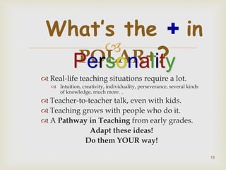 
 Real-life teaching situations require a lot.
 Intuition, creativity, individuality, perseverance, several kinds
of knowledge, much more…
 Teacher-to-teacher talk, even with kids.
 Teaching grows with people who do it.
 A Pathway in Teaching from early grades.
Adapt these ideas!
Do them YOUR way!
What’s the + in
POLAR+?Personality
19
 