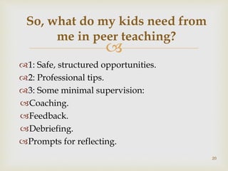
1: Safe, structured opportunities.
2: Professional tips.
3: Some minimal supervision:
Coaching.
Feedback.
Debriefing.
Prompts for reflecting.
So, what do my kids need from
me in peer teaching?
20
 