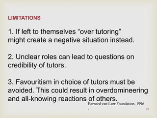LIMITATIONS
1. If left to themselves “over tutoring”
might create a negative situation instead.
2. Unclear roles can lead to questions on
credibility of tutors.
3. Favouritism in choice of tutors must be
avoided. This could result in overdomineering
and all-knowing reactions of others.
Bernard van Leer Foundation, 1996
. 23
 