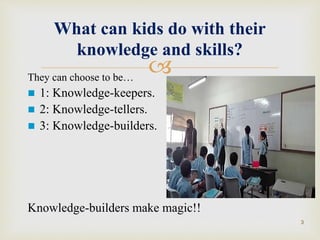 They can choose to be…
 1: Knowledge-keepers.
 2: Knowledge-tellers.
 3: Knowledge-builders.
Knowledge-builders make magic!!
What can kids do with their
knowledge and skills?
3
 