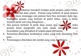 6. Pada papan permainan monopoli terdapat petak penjara, parkir bebas,
kesempatan dan dana umum . Pemain yang berhenti di petak penjara
maka ia harus menunggu satu putaran baru bisa melempar dadu lagi.
Sedangkan pemain yang berhenti di parkir bebas, maka ia bebas
memilih petak soal yang diingininya.
7. Jika pemain berhenti di petak dana umum atau kesempatan, maka
pemain harus mengambil satu kartu danan umum atau kartu
kesempatan yang diletakkan di tengah papan permainan.
8. Permainan dihentikan berdasarkan waktu yang telah ditentukan oleh
guru.
9. Pemenangnya ditentukan dari jumlah uang yang dimilikinya.
 