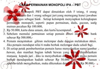 CARA PERMAINAN MONOPOLI IPA – PBT
1. Permainan Monopoli PBT dapat dimainkan oleh 5 orang, 4 orang
sebagai pemain dan 1 orang sebagai juri yang memegang kunci jawaban
dan sekaligus sebagai bank . Setiap kelompok menyiapkan kelengkapan
permainan monopoli, seperti: papan permainan, dadu, gacoan, uang
mainan pecahan Rp 100.000,
2. Rp 50.000, kartu dana umum, dan kartu kesempatan.
3. Sebelum memulai permainan setiap pemain diberi modal dari bank
sebesar Rp 500.000,-
4. Pemain menentukan giliran melempar dadu dengan melakukan suten.
Jika pemain mendapat nilai 6 maka berhak melempar dadu sekali lagi.
5. Di setiap petak pemberhentian pemain harus menyebutkan nama gambar
hewan, dan manfaat bagian tubuh hewan yang sering dimanfaatkan
manusia kepada juri . Jika ia menyebutkan dengan benar maka pemain
berhak mendapatkan hadiah sebesar Rp 50.000 dari bank. Namun
apabila salah menyebutkan, maka dikenakan denda sebesar Rp 50.000,-
 