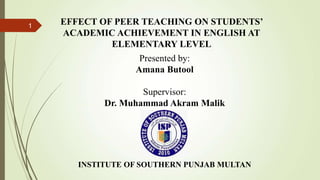 1 EFFECT OF PEER TEACHING ON STUDENTS’
ACADEMIC ACHIEVEMENT IN ENGLISH AT
ELEMENTARY LEVEL
Presented by:
Amana Butool
Supervisor:
Dr. Muhammad Akram Malik
INSTITUTE OF SOUTHERN PUNJAB MULTAN
 