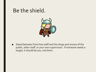 Be the shield.
■ Stand between front line staff and the slings and arrows of the
public, other staff, or your own supervisors. If someone needs a
target, it should be you, not them.
 