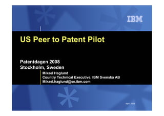 US Peer to Patent Pilot

Patentdagen 2008
Stockholm, Sweden
        Mikael Haglund
        Country Technical Executive, IBM Svenska AB
        Mikael.haglund@se.ibm.com




                                                      April 2008