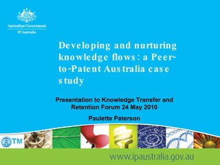 Developing and nurturing knowledge flows: a Peer-to-Patent Australia case study Presentation to Knowledge Transfer and Retention Forum 24 May 2010 Paulette Paterson 
