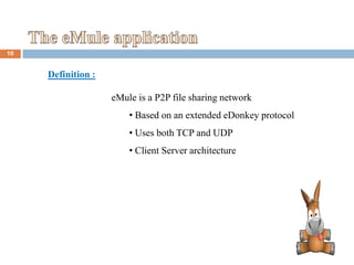 10


     Definition :

                    eMule is a P2P file sharing network
                        • Based on an extended eDonkey protocol
                        • Uses both TCP and UDP
                        • Client Server architecture
 