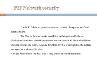 6




              For the P2P there are problems that are related to the system itself and
    other software.
              The files on these networks in addition to their potentially illegal
    distribution come from unverifiable sources and can contain all kinds of additives:
    spyware, viruses and other .. Anyway download any file whatever it is, should lead
    to a systematic virus verification.
    Also put passwords to the data, even if they are not in shared directories.
 