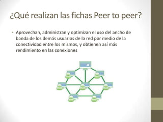 ¿Qué realizan las fichas Peer to peer?
• Aprovechan, administran y optimizan el uso del ancho de
banda de los demás usuarios de la red por medio de la
conectividad entre los mismos, y obtienen así más
rendimiento en las conexiones

 
