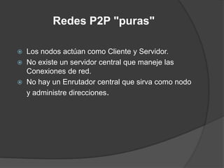 Redes P2P "puras"




Los nodos actúan como Cliente y Servidor.
No existe un servidor central que maneje las
Conexiones de red.
No hay un Enrutador central que sirva como nodo
y administre direcciones.

 