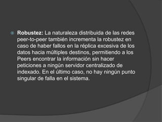 

Robustez: La naturaleza distribuida de las redes
peer-to-peer también incrementa la robustez en
caso de haber fallos en la réplica excesiva de los
datos hacia múltiples destinos, permitiendo a los
Peers encontrar la información sin hacer
peticiones a ningún servidor centralizado de
indexado. En el último caso, no hay ningún punto
singular de falla en el sistema.

 